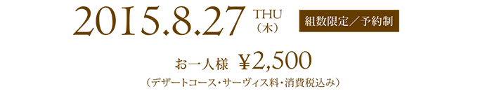 2015.8.27 THU 組数限定／予約制 お一人様  ¥2,500（デザートコース・サーヴィス料・消費税込み）