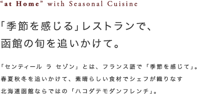 ”at Homew”with Seasonal Cuisine「季節を感じる」レストランで、函館の旬を追いかけて。「センティール　ラ　セゾン」とは、フランス語で「季節を感じて」。春夏秋冬を追いかけて、素晴らしい食材でシェフが織りなす北海道函館ならではの「ハコダテモダンフレンチ」。