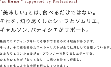 ”at Home”support by Professionals「美味しい」とは、食べるだけではない。それを、知り尽くしたシェフとソムリエ、ギャルソン、パティシエがサポート。最高のウエディングを叶えることが出来るのは理由があります。それは、その道を極めたスペシャリストが全て社員として在籍している事。おふたりとコンシュルジュ・プランナーで作り出したテーマを、ひとりひとりが「おもてなし」の想いを持って行動し、まるで自宅のような空間を形にしていきます。