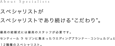 About Specialists スペシャリストがスペシャリストであり続ける”こだわり”。最高の結婚式には最高のスタッフが必要です。センティール ラ セゾンに集まったウエディングプランナー・コンシュルジュと12職種のスペシャリスト。