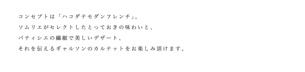 コンセプトは「ハコダテフレンチ」。ソムリエがセレクトしたとっておきの味わいと。パティシエの繊細で美しいデザート、それを伝えるギャルソンのカルテットをお楽しみ頂けます。