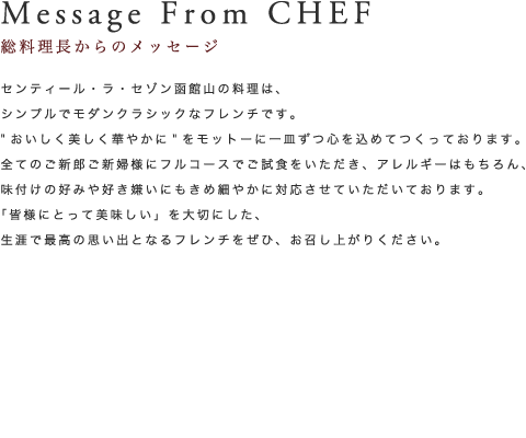 Message From CHEF 総料理長からのメッセージ センティール・ラ・セゾン函館山の料理は、シンプルでモダンクラシックなフレンチです。”おいしく美しく華やかに”をモットーに一皿づつ心を込めてつくっております。全てのご新郎ご新婦にフルコースでご試食をいただき、アレルギーはもちろん、味付けの好みや好き嫌いにもきめ細やかに対応させていただいております。「皆様にとって美味しい」を大切にした、生涯で最高の思い出となるフレンチをぜひ、お召し上がりください。総料理長 因籐 典文 PROFILE 1969年生まれ、小樽出身。故秋山篤蔵氏に憧れ、フランス料理の道を志す。札幌・東京のレストランで修行した後に渡仏。ミシュラン三ツ星レストラン「ラ・コート・ドール」巨匠ベルナール・ロワゾー氏に師事後、二つ星・一つ星レストランで修行。帰国後、外資系ホテルの料理長となり、2002年サッカーワールドカップ日本大会ではイタリア、アルゼンチン、サウジアラビア代表チームのシェフを務めた。