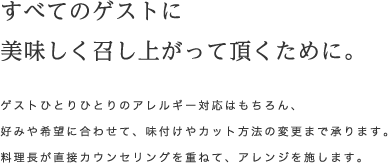 すべてのゲストに美味しく召し上がって頂くために。ゲストひとりひとりのアレルギー対応はもちろん、好みや希望に合わせて、味付けやカット方法の変更まで承ります。料理長が直接カウンセリングを重ねて、アレンジを施します。