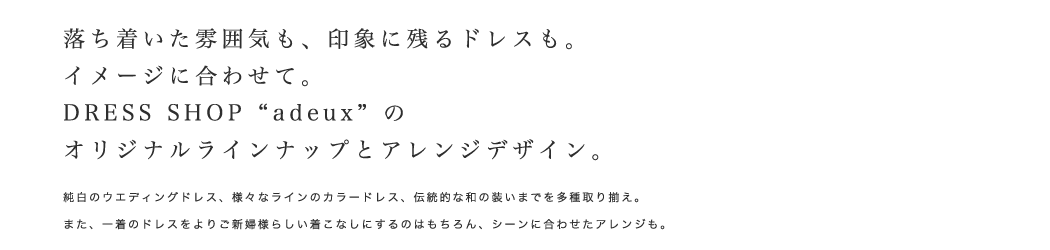 落ち着いた雰囲気も、印象に残るドレスも。イメージに合わせて。DRESS SHOP ”adeux”のオリジナルラインナップとアレンジデザイン。純白のウエディングドレス、様々なラインのカラードレス、伝統的な和の装いまでを多種取り揃え。また、一着のドレスをよりご新婦様らしい着こなしにするのはもちろん、シーンに合わせたアレンジも。