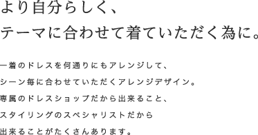 より自分らしく、テーマに合わせて着ていただく為に。一着のドレスを何通りにもアレンジして、シーン毎に合わせていただくアレンジデザイン。専属のドレスショップだからできること、スタイリングのスペシャリストだから出来ることがたくさんあります。