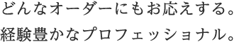 どんなオーダーにもお応えする。経験豊かなプロフェッショナル。