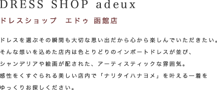 DRESS SHOP aduex（ドレスショップ エドゥ 函館店）ドレスを選ぶその瞬間も大切な思い出だから心から楽しんでいただきたい。そんな想いを込めた店内は色とりどりのインポートドレスが並び、シャンデリアや絵画が配された、アーティスティックな雰囲気。感性をくすぐられる美しい店内で「ナリタイハナヨメ」を叶える一着をゆっくりお探しください。