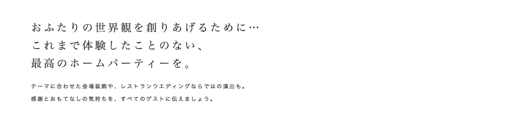 おふたりの世界観を創りあげるために・・・これまで体験したことのない、最高のホームパーティーを。テーマに合わせた会場装飾や、レストランウエディングならではの演出も。感謝とおもてなしの気持ちを、すべてのゲストに伝えましょう。