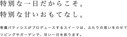 特別な一日だからこそ。特別な甘いおもてなし。｜専属パティシエがプロデュースするスイーツは、ふたりの思いをのせてリビングやガーデンで、甘い一日を彩ります。