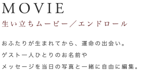 MOVIE 生い立ちムービー／エンドロール｜おふたりが生まれてから、運命の出会い。ゲスト一人ひとりのお名前やメッセージを当日の写真と一緒に自由に編集。