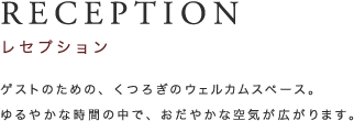 RECEPTION レセプション ゲストのための、くつろぎのウェルカムスペース。ゆるやかな時間の中で、おだやかな空気が広がります。 