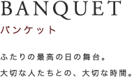 BANQUET バンケット ふたりの最高の日の舞台。大切な人たちとの、大切な時間。