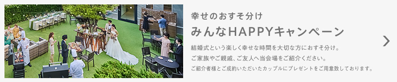 幸せのおすそ分け みんなHAPPYキャンペーン 結婚式という楽しく幸せな時間を大切な方におすそ分け。ご家族やご親戚、ご友人へ当会場をご紹介ください。ご紹介者様とご成約いただいたカップルにプレゼントをご用意致しております。