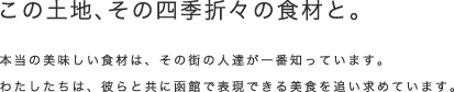 この土地、その四季折々の食材と。｜本当の美味しい食材は、その街の人達が一番知っています。わたしたちは、彼らと共に函館で表現できる美食を追い求めています。