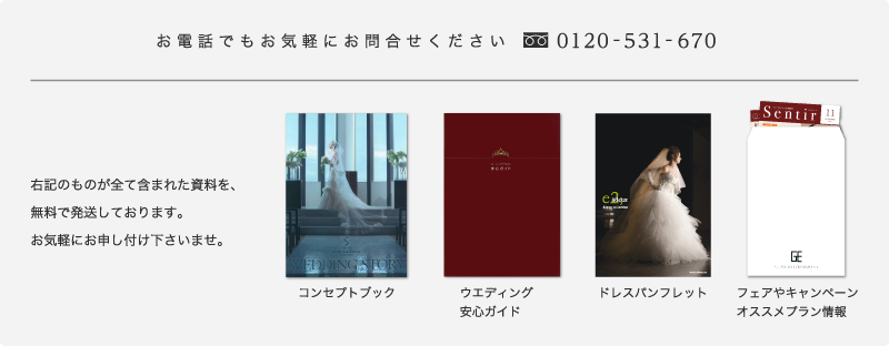 お電話でもお気軽にお問い合わせください 0120-531-670 右記のものが全て含まれた資料を、無料で発送しております。お気軽にお申し付け下さいませ。コンセプトブック ウエディング安心ガイド ドレスパンフレット フェアやキャンペーンオススメプラン情報