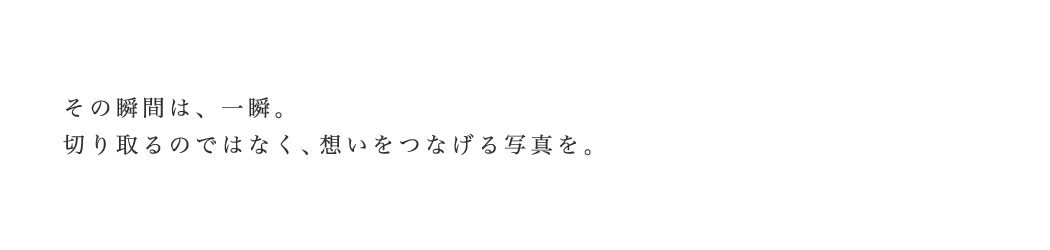 その瞬間は、一瞬。切り取るのではなく、想いをつなげる写真を。