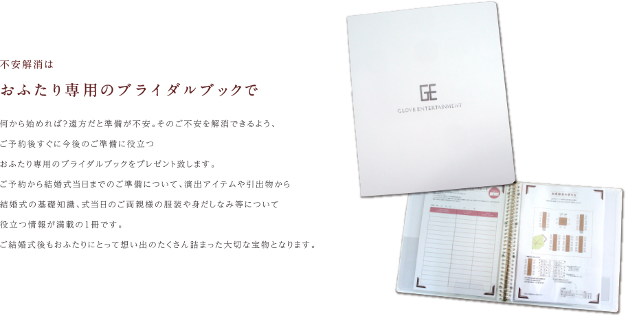 不安解消は|おふたり専用のブライダルブックで｜何から始めれば？遠方だと準備が不安。そのご不安を解消できるよう、ご予約後すぐに今後のご準備に役立つおふたり専用のブライダルブックをプレゼント致します。ご予約から結婚式当日までのご準備について、演出アイテムや引出物から結婚式の基礎知識、式当日のご両親様の服装や身だしなみ等について役立つ情報が満載の1冊です。ご結婚式後もおふたりにとって想い出のたくさん詰まった大切な宝物となります。