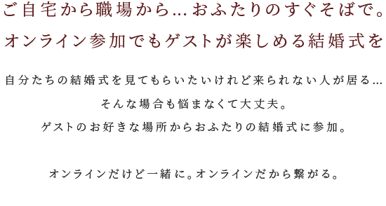 ご自宅から職場から…おふたりのすぐそばで。オンライン参加でもゲストが楽しめる結婚式を 自分たちの結婚式を見てもらいたいけれど来られない人が居る…そんな場合も悩まなくて大丈夫。ゲストのお好きな場所からおふたりの結婚式に参加できる。オンラインだけど一緒に。オンラインだから繋がる。